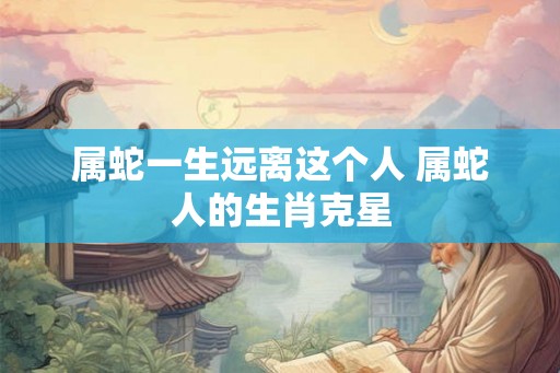 属蛇一生远离这个人 属蛇人的生肖克星
