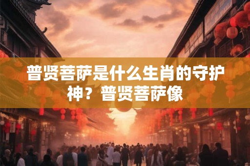 普贤菩萨是什么生肖的守护神?普贤菩萨像 普贤菩萨是什么生肖的守护神?普贤菩萨像