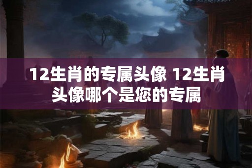 12生肖的专属头像 12生肖头像哪个是您的专属 12生肖的专属头像 12生肖头像哪个是您的专属