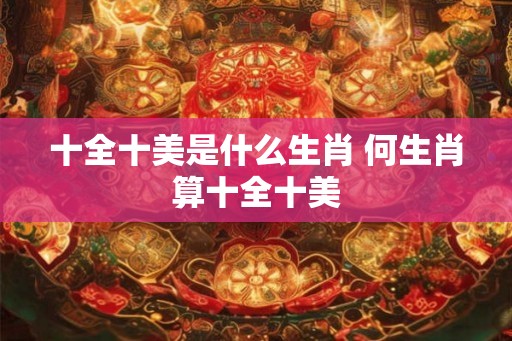 十全十美是什么生肖 何生肖算十全十美 十全十美是什么生肖 何生肖算十全十美
