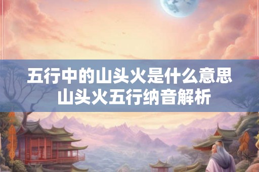 五行中的山头火是什么意思  山头火五行纳音解析