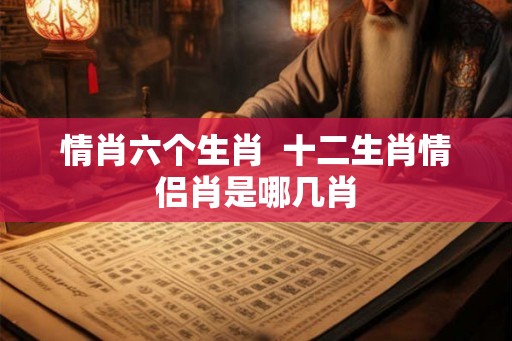 情肖六个生肖  十二生肖情侣肖是哪几肖