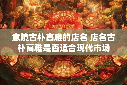 意境古朴高雅的店名 店名古朴高雅是否适合现代市场