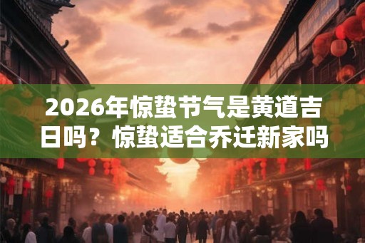2026年惊蛰节气是黄道吉日吗？惊蛰适合乔迁新家吗？