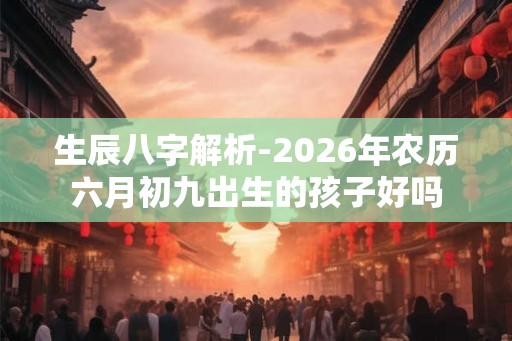 生辰八字解析-2026年农历六月初九出生的孩子好吗