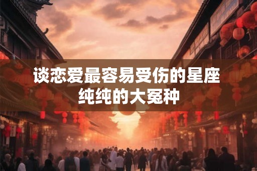 谈恋爱最容易受伤的星座 纯纯的大冤种
