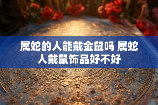 属蛇的人能戴金鼠吗 属蛇人戴鼠饰品好不好