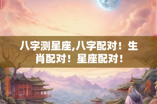 八字测星座,八字配对！生肖配对！星座配对！
