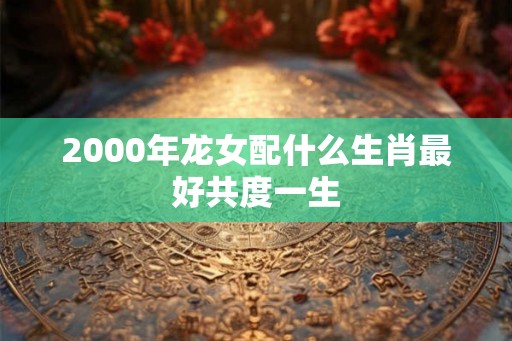 2000年龙女配什么生肖最好共度一生