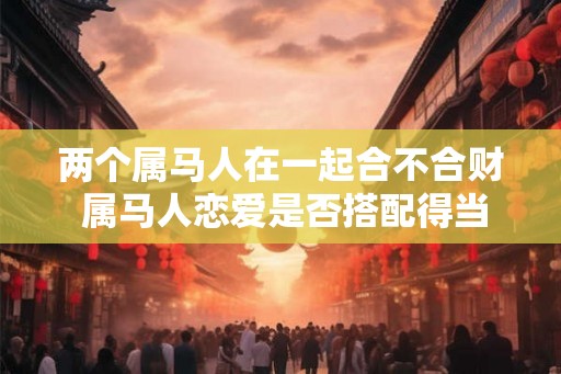 两个属马人在一起合不合财 属马人恋爱是否搭配得当