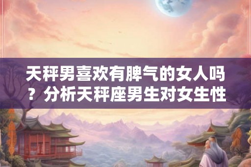 天秤男喜欢有脾气的女人吗?分析天秤座男生对女生性格的偏好 天秤男喜欢有脾气的女人吗?分析天秤座男生对女生性格的偏好