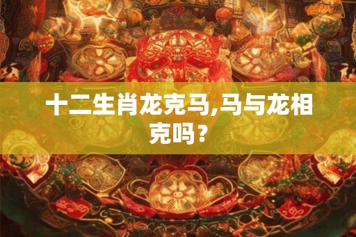 十二生肖龙克马,马与龙相克吗？