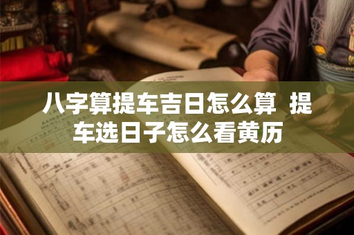 八字算提车吉日怎么算  提车选日子怎么看黄历