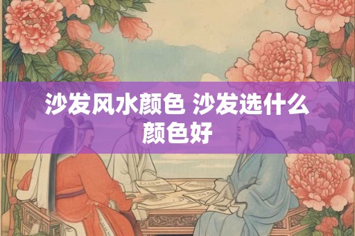 沙发风水颜色 沙发选什么颜色好 沙发风水颜色 沙发选什么颜色好
