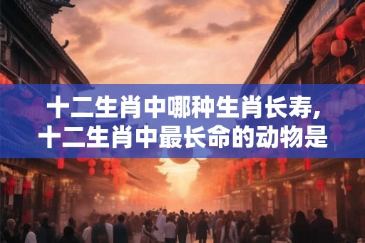 十二生肖中哪种生肖长寿,十二生肖中最长命的动物是什么