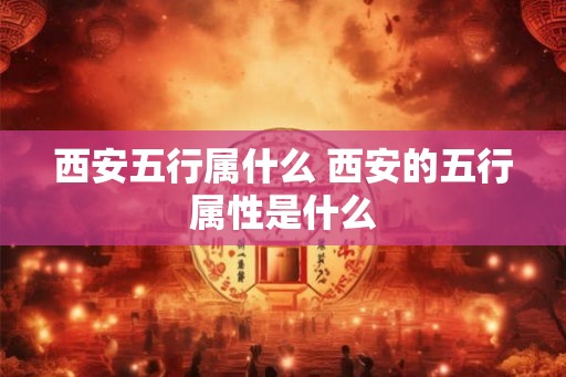西安五行属什么 西安的五行属性是什么