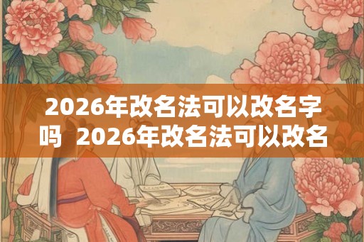 2026年改名法可以改名字吗  2026年改名法可以改名字吗