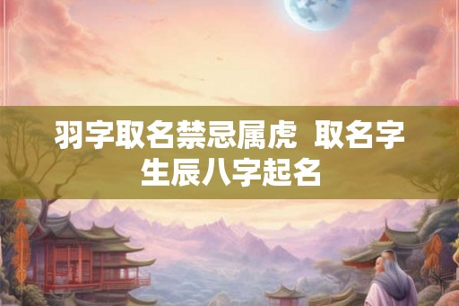 羽字取名禁忌属虎  取名字生辰八字起名