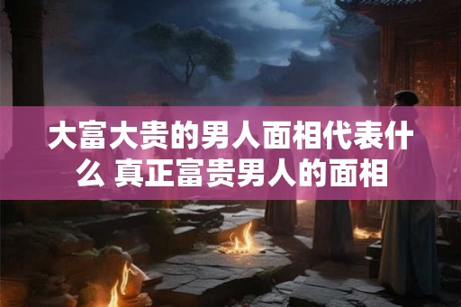 大富大贵的男人面相代表什么 真正富贵男人的面相