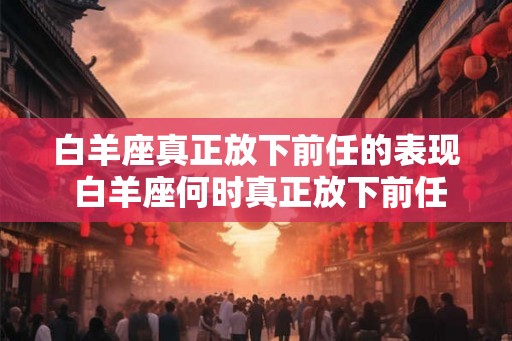 白羊座真正放下前任的表现 白羊座何时真正放下前任