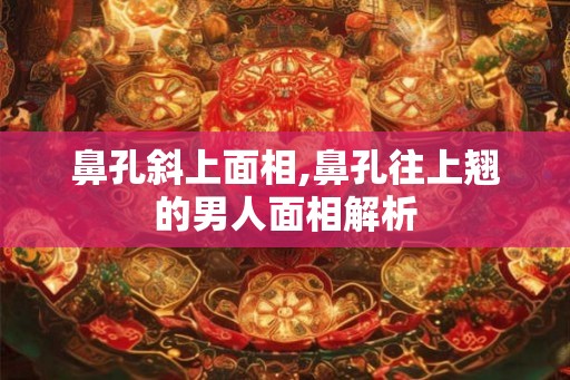 鼻孔斜上面相,鼻孔往上翘的男人面相解析 鼻孔斜上面相,鼻孔往上翘的男人面相解析