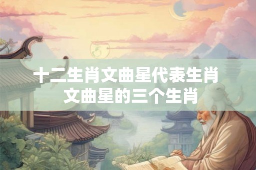 十二生肖文曲星代表生肖  文曲星的三个生肖