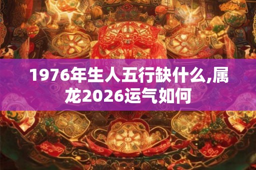 1976年生人五行缺什么,属龙2026运气如何 1976年生人五行缺什么,属龙2026运气如何