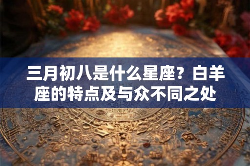 三月初八是什么星座?白羊座的特点及与众不同之处 三月初八是什么星座?白羊座的特点及与众不同之处