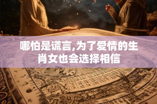 哪怕是谎言,为了爱情的生肖女也会选择相信 哪怕是谎言,为了爱情的生肖女也会选择相信