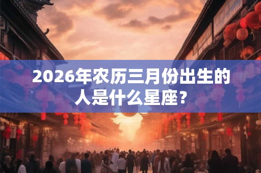 2026年农历三月份出生的人是什么星座？
