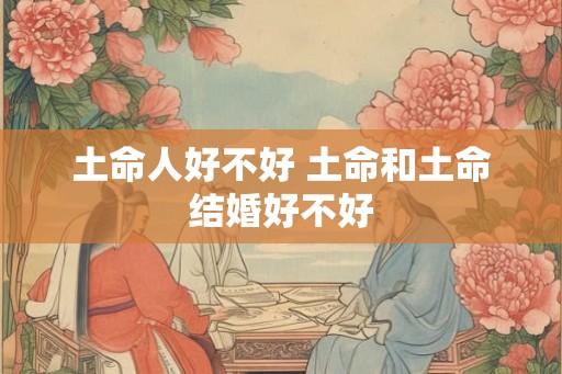 土命人好不好 土命和土命结婚好不好 土命人好不好 土命和土命结婚好不好