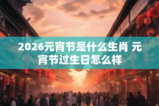 2026元宵节是什么生肖 元宵节过生日怎么样