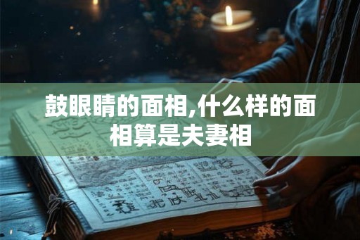 鼓眼睛的面相,什么样的面相算是夫妻相 鼓眼睛的面相,什么样的面相算是夫妻相