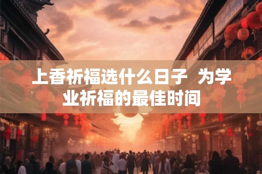 上香祈福选什么日子 为学业祈福的最佳时间 上香祈福选什么日子 为学业祈福的最佳时间