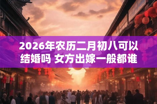 2026年农历二月初八可以结婚吗 女方出嫁一般都谁送嫁