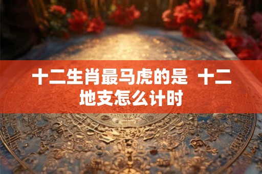 十二生肖最马虎的是 十二地支怎么计时 十二生肖最马虎的是 十二地支怎么计时