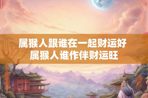 属猴人跟谁在一起财运好 属猴人谁作伴财运旺 属猴人跟谁在一起财运好 属猴人谁作伴财运旺
