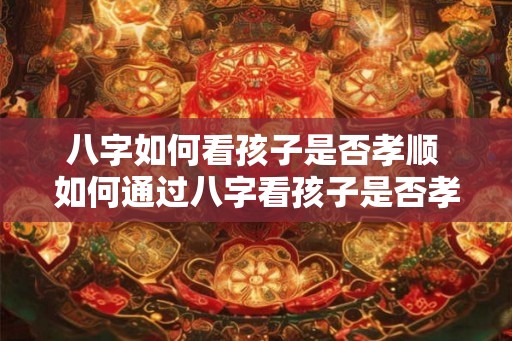 八字如何看孩子是否孝顺 如何通过八字看孩子是否孝顺