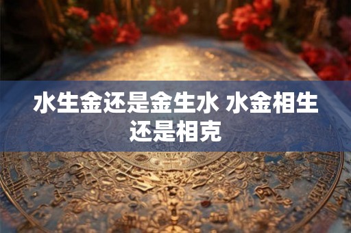 水生金还是金生水 水金相生还是相克