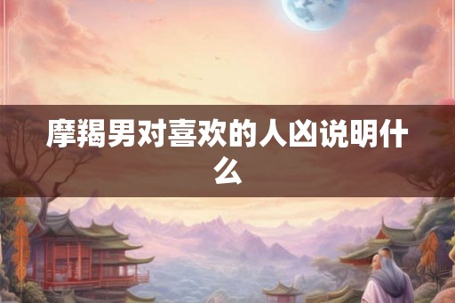 摩羯男对喜欢的人凶说明什么