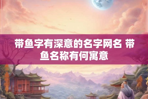 带鱼字有深意的名字网名 带鱼名称有何寓意