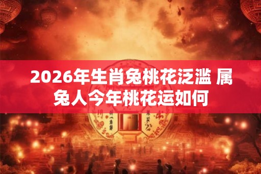 2026年生肖兔桃花泛滥 属兔人今年桃花运如何