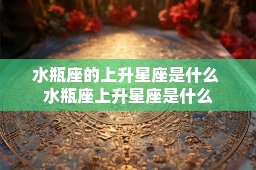 水瓶座的上升星座是什么 水瓶座上升星座是什么 水瓶座的上升星座是什么 水瓶座上升星座是什么