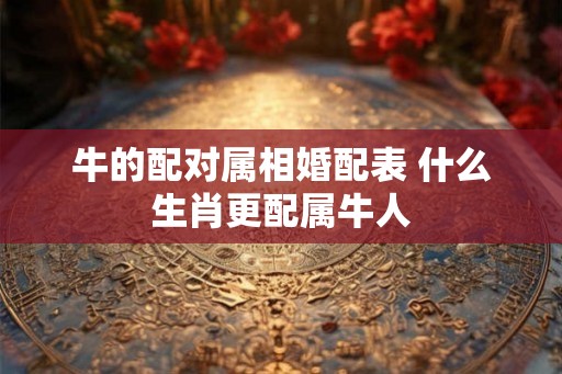 牛的配对属相婚配表 什么生肖更配属牛人