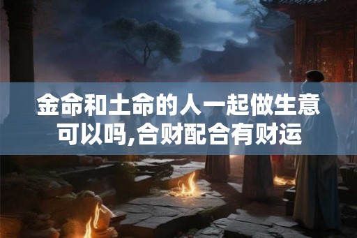 金命和土命的人一起做生意可以吗,合财配合有财运
