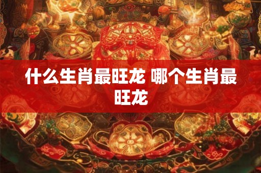 什么生肖最旺龙 哪个生肖最旺龙
