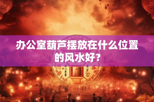办公室葫芦摆放在什么位置的风水好? 办公室葫芦摆放在什么位置的风水好?