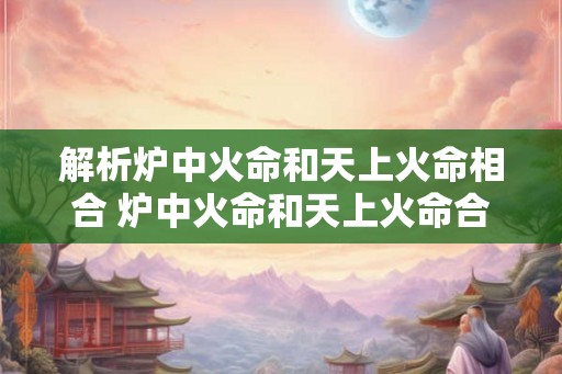 解析炉中火命和天上火命相合 炉中火命和天上火命合一