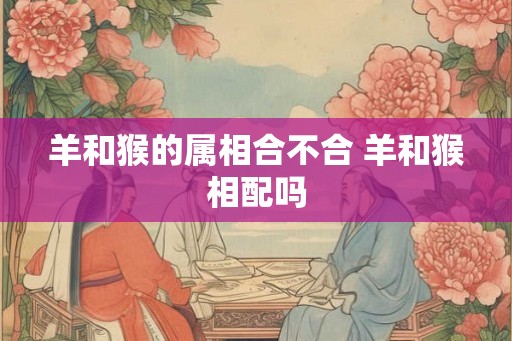 羊和猴的属相合不合 羊和猴相配吗