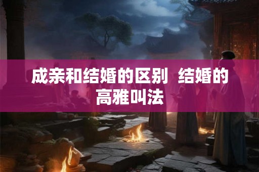 成亲和结婚的区别  结婚的高雅叫法
